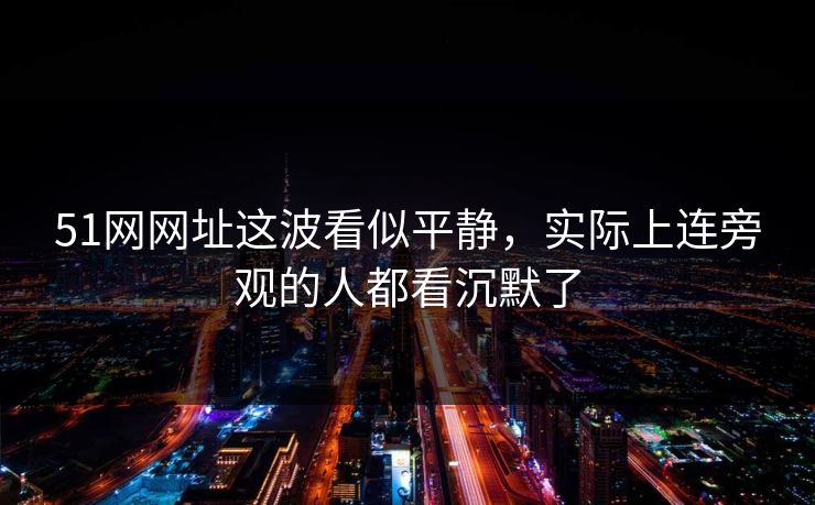 51网网址这波看似平静，实际上连旁观的人都看沉默了