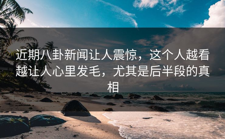 近期八卦新闻让人震惊，这个人越看越让人心里发毛，尤其是后半段的真相