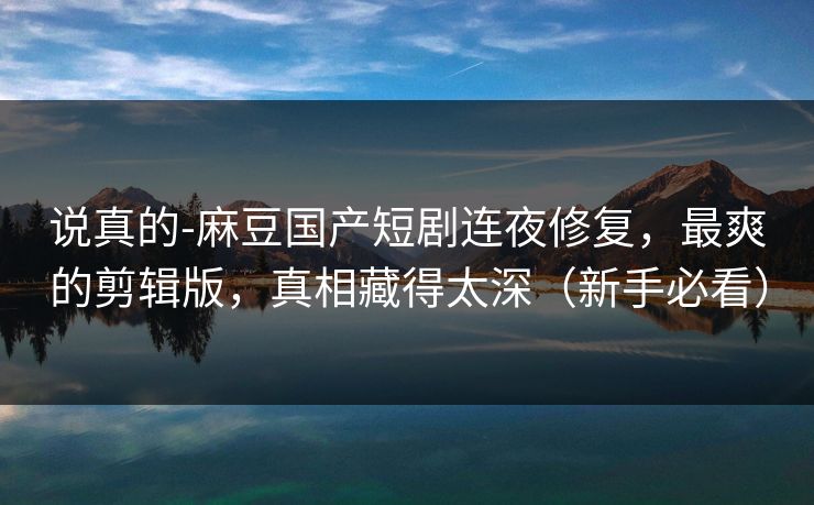 说真的-麻豆国产短剧连夜修复，最爽的剪辑版，真相藏得太深（新手必看）