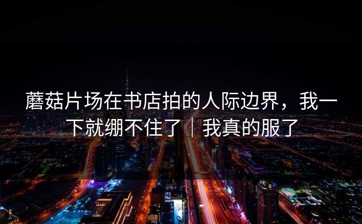 蘑菇片场在书店拍的人际边界，我一下就绷不住了｜我真的服了