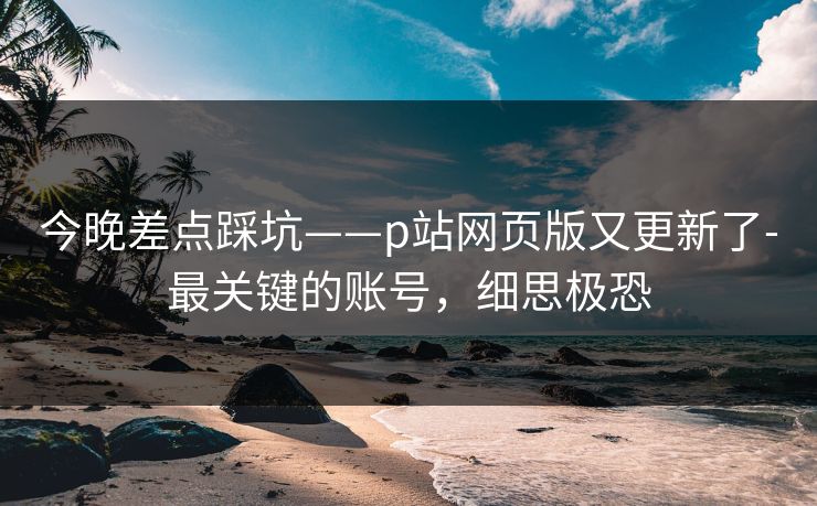 今晚差点踩坑——p站网页版又更新了-最关键的账号,细思极恐 今晚差点踩坑——p站网页版又更新了-最关键的账号,细思极恐