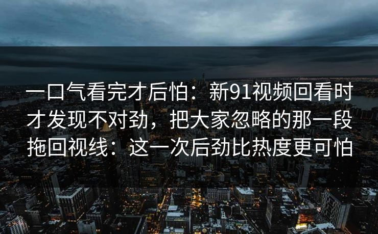 一口气看完才后怕：新91视频回看时才发现不对劲，把大家忽略的那一段拖回视线：这一次后劲比热度更可怕