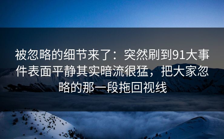 被忽略的细节来了:突然刷到91大事件表面平静其实暗流很猛,把大家忽略的那一段拖回视线 被忽略的细节来了:突然刷到91大事件表面平静其实暗流很猛,把大家忽略的那一段拖回视线