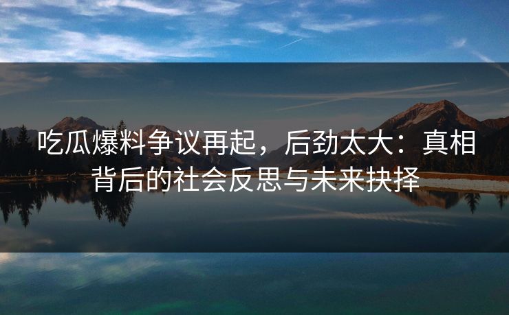 吃瓜爆料争议再起，后劲太大：真相背后的社会反思与未来抉择