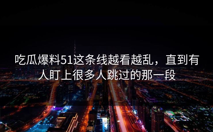 吃瓜爆料51这条线越看越乱，直到有人盯上很多人跳过的那一段