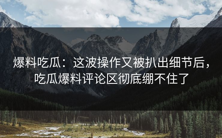 爆料吃瓜：这波操作又被扒出细节后，吃瓜爆料评论区彻底绷不住了