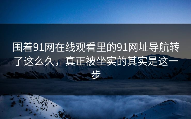 围着91网在线观看里的91网址导航转了这么久，真正被坐实的其实是这一步