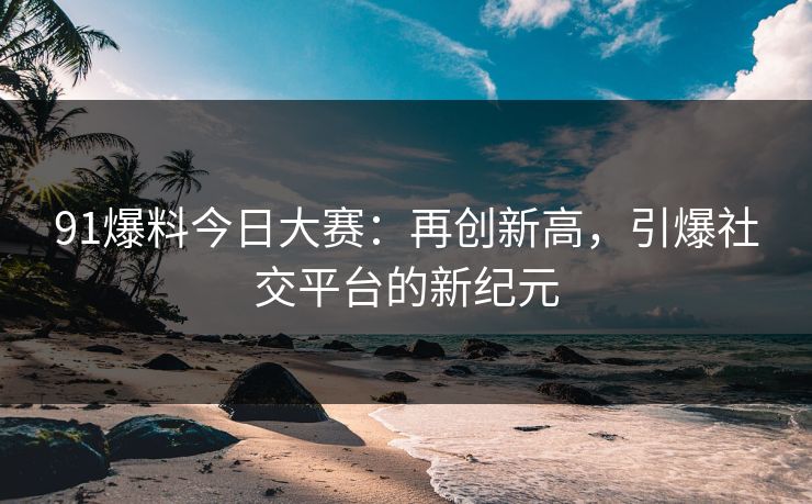 91爆料今日大赛：再创新高，引爆社交平台的新纪元