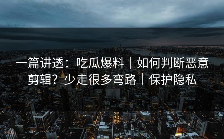 一篇讲透：吃瓜爆料｜如何判断恶意剪辑？少走很多弯路｜保护隐私