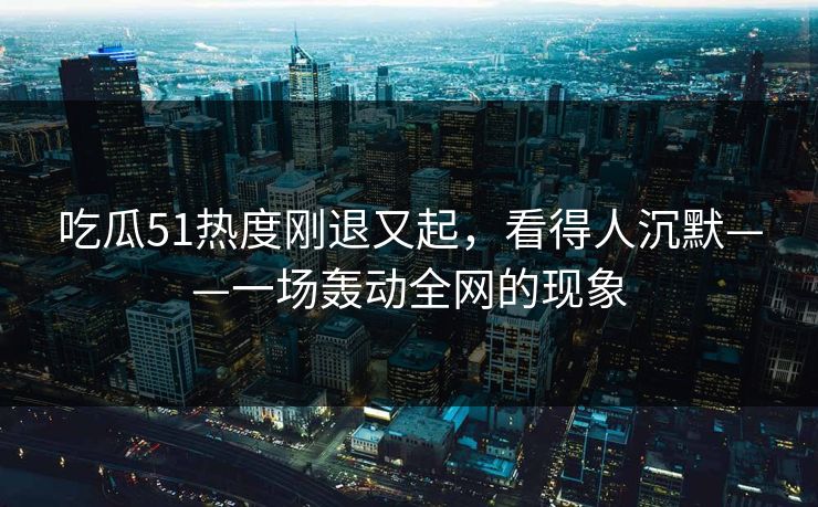 吃瓜51热度刚退又起，看得人沉默——一场轰动全网的现象