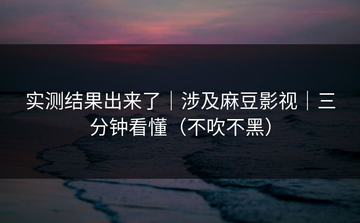 实测结果出来了｜涉及麻豆影视｜三分钟看懂（不吹不黑）