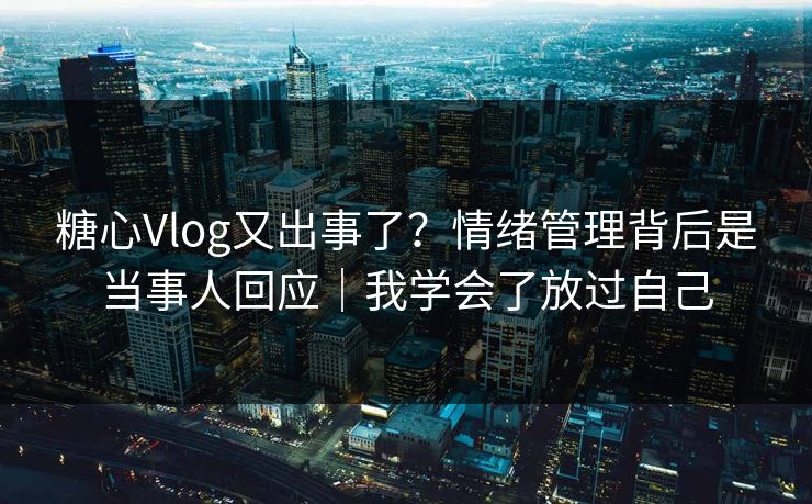 糖心Vlog又出事了？情绪管理背后是当事人回应｜我学会了放过自己