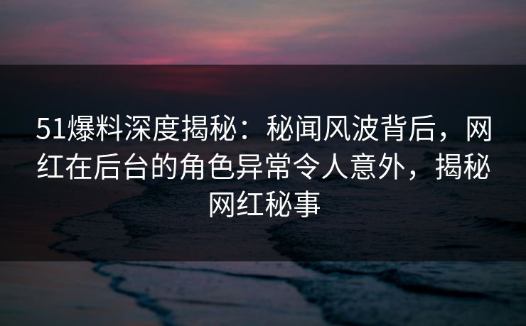 51爆料深度揭秘：秘闻风波背后，网红在后台的角色异常令人意外，揭秘网红秘事