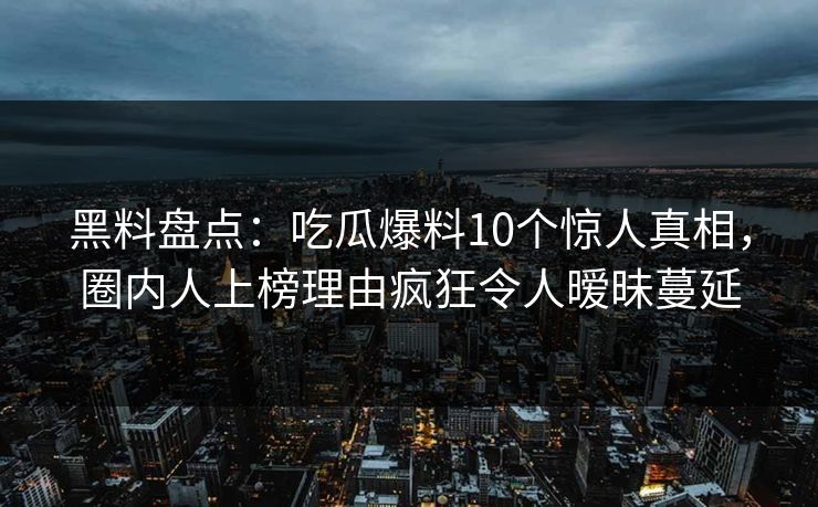 黑料盘点：吃瓜爆料10个惊人真相，圈内人上榜理由疯狂令人暧昧蔓延