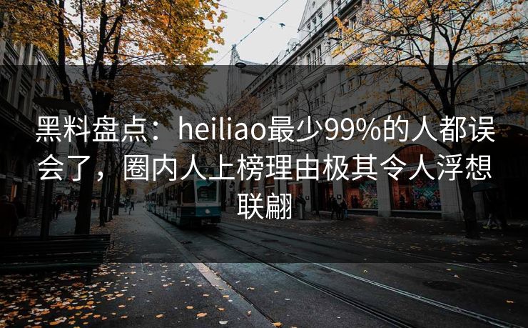 黑料盘点:heiliao最少99%的人都误会了,圈内人上榜理由极其令人浮想联翩 黑料盘点:heiliao最少99%的人都误会了,圈内人上榜理由极其令人浮想联翩