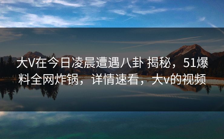 大V在今日凌晨遭遇八卦 揭秘，51爆料全网炸锅，详情速看，大v的视频