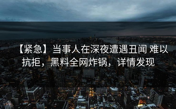 【紧急】当事人在深夜遭遇丑闻 难以抗拒,黑料全网炸锅,详情发现 【紧急】当事人在深夜遭遇丑闻 难以抗拒,黑料全网炸锅,详情发现