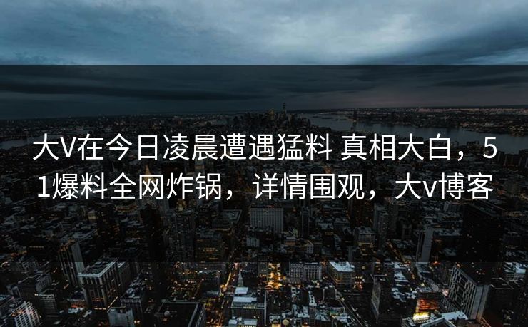 大V在今日凌晨遭遇猛料 真相大白，51爆料全网炸锅，详情围观，大v博客