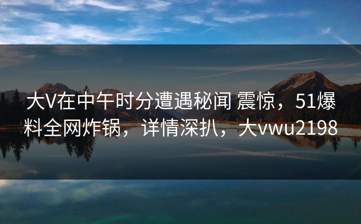 大V在中午时分遭遇秘闻 震惊，51爆料全网炸锅，详情深扒，大vwu2198