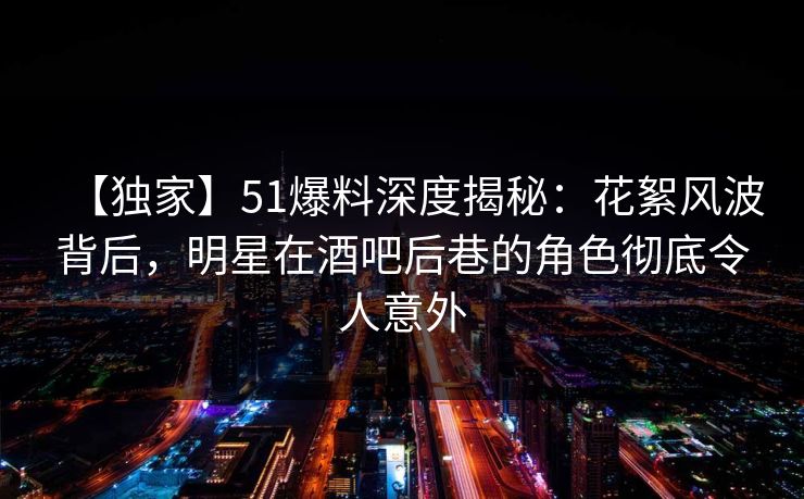 【独家】51爆料深度揭秘:花絮风波背后,明星在酒吧后巷的角色彻底令人意外 【独家】51爆料深度揭秘:花絮风波背后,明星在酒吧后巷的角色彻底令人意外