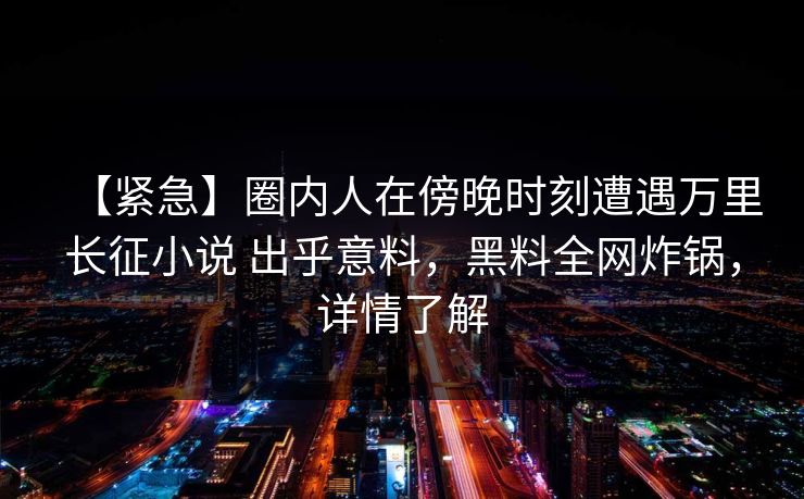 【紧急】圈内人在傍晚时刻遭遇万里长征小说 出乎意料，黑料全网炸锅，详情了解