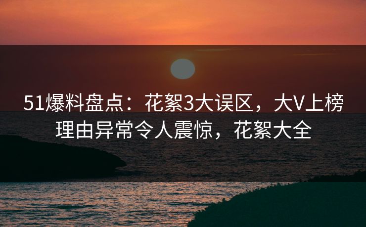 51爆料盘点：花絮3大误区，大V上榜理由异常令人震惊，花絮大全