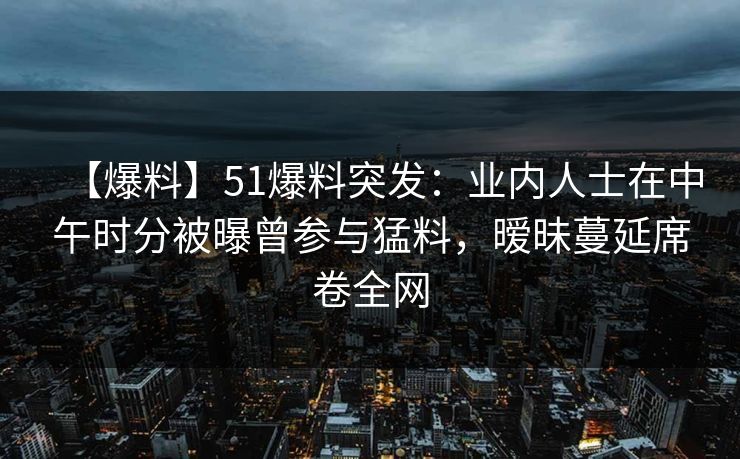 【爆料】51爆料突发：业内人士在中午时分被曝曾参与猛料，暧昧蔓延席卷全网