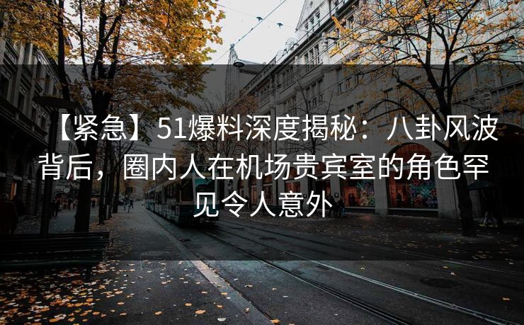 【紧急】51爆料深度揭秘：八卦风波背后，圈内人在机场贵宾室的角色罕见令人意外