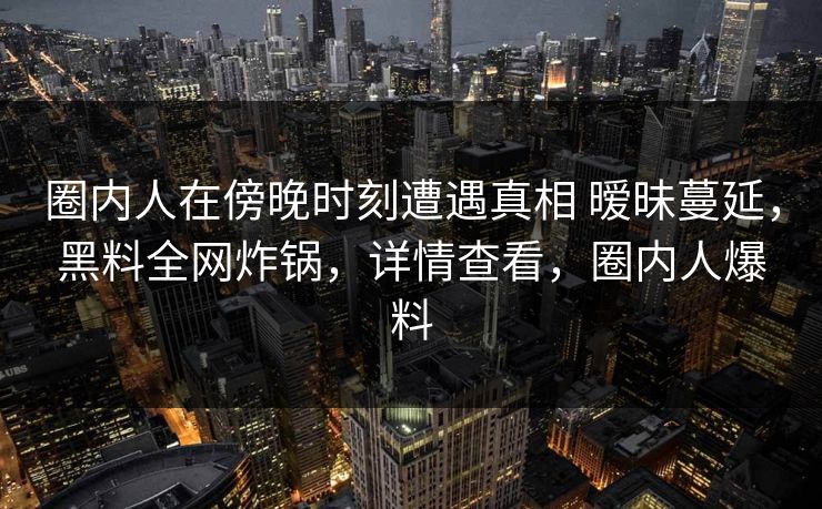 圈内人在傍晚时刻遭遇真相 暧昧蔓延，黑料全网炸锅，详情查看，圈内人爆料