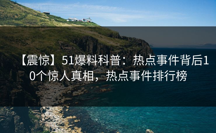 【震惊】51爆料科普：热点事件背后10个惊人真相，热点事件排行榜