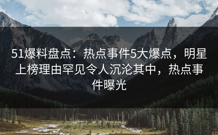 51爆料盘点：热点事件5大爆点，明星上榜理由罕见令人沉沦其中，热点事件曝光
