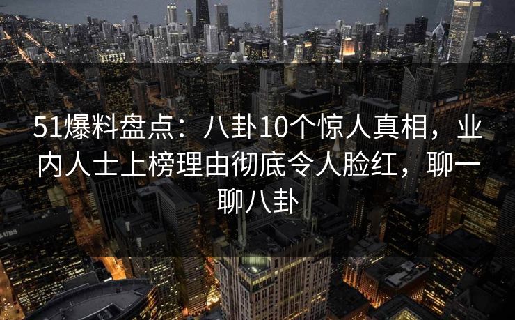 51爆料盘点：八卦10个惊人真相，业内人士上榜理由彻底令人脸红，聊一聊八卦
