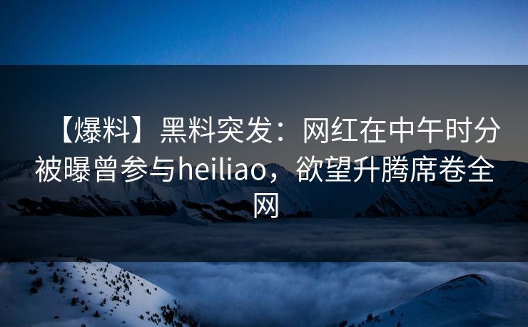 【爆料】黑料突发：网红在中午时分被曝曾参与heiliao，欲望升腾席卷全网