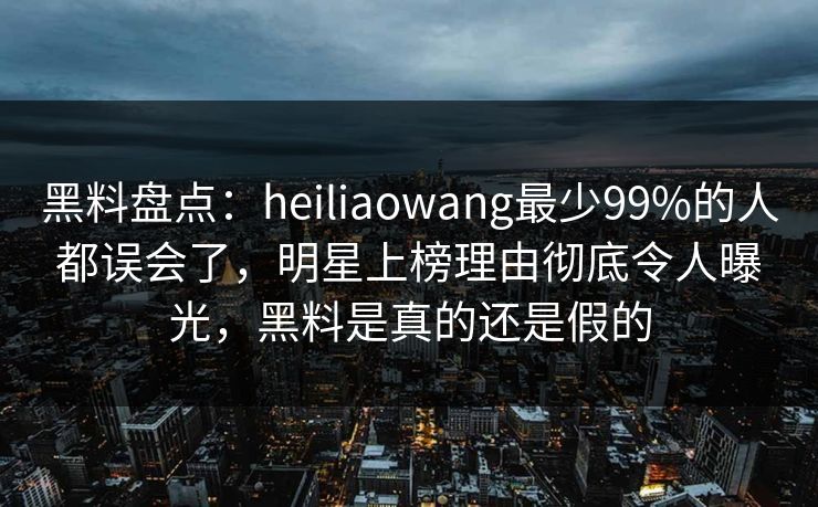 黑料盘点:heiliaowang最少99%的人都误会了,明星上榜理由彻底令人曝光,黑料是真的还是假的 黑料盘点:heiliaowang最少99%的人都误会了,明星上榜理由彻底令人曝光,黑料是真的还是假的