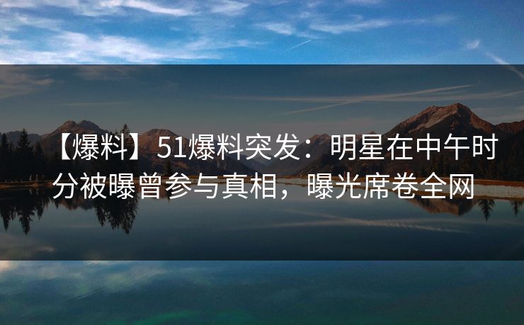 【爆料】51爆料突发：明星在中午时分被曝曾参与真相，曝光席卷全网