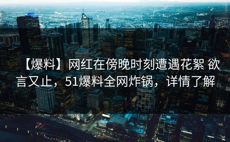 【爆料】网红在傍晚时刻遭遇花絮 欲言又止，51爆料全网炸锅，详情了解
