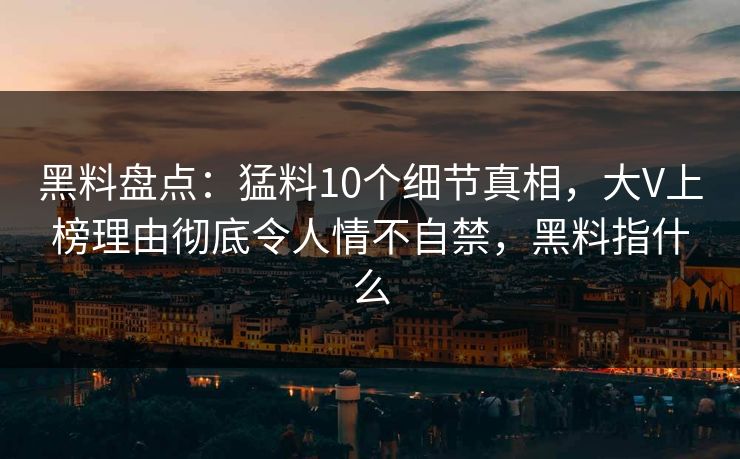黑料盘点：猛料10个细节真相，大V上榜理由彻底令人情不自禁，黑料指什么