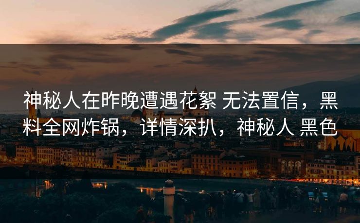 神秘人在昨晚遭遇花絮 无法置信,黑料全网炸锅,详情深扒,神秘人 黑色 神秘人在昨晚遭遇花絮 无法置信,黑料全网炸锅,详情深扒,神秘人 黑色