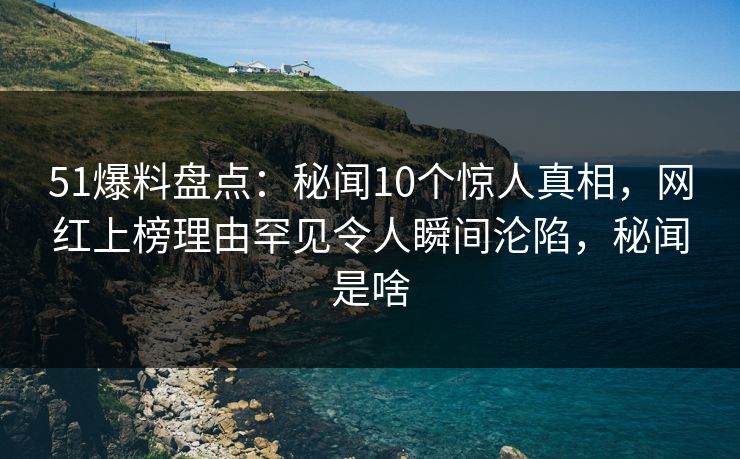 51爆料盘点：秘闻10个惊人真相，网红上榜理由罕见令人瞬间沦陷，秘闻是啥