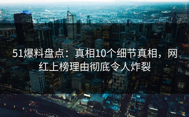 51爆料盘点：真相10个细节真相，网红上榜理由彻底令人炸裂