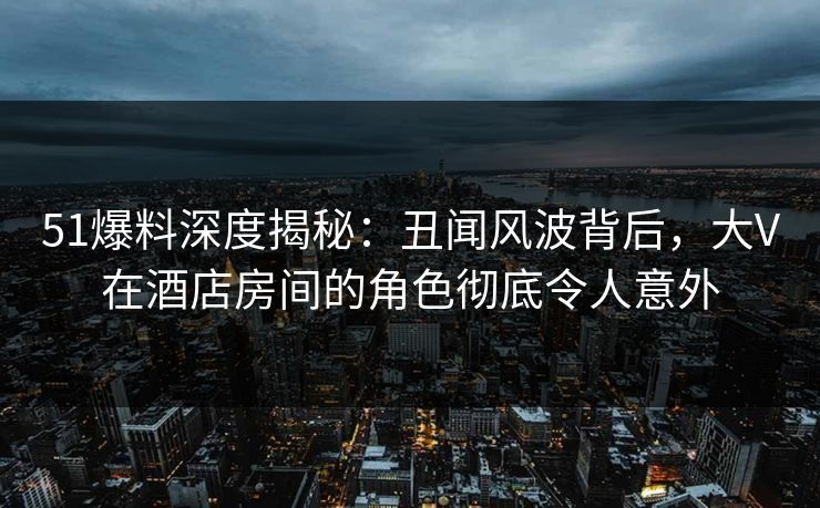 51爆料深度揭秘：丑闻风波背后，大V在酒店房间的角色彻底令人意外