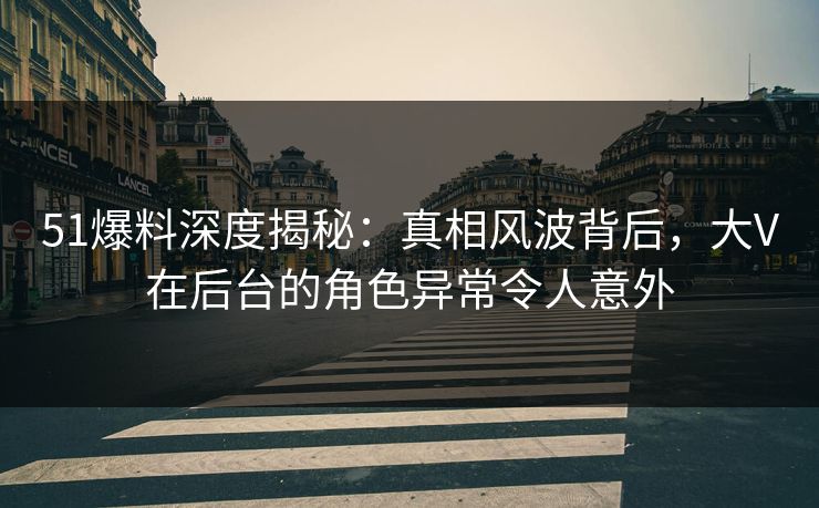 51爆料深度揭秘：真相风波背后，大V在后台的角色异常令人意外