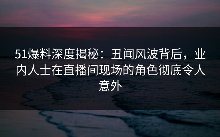 51爆料深度揭秘:丑闻风波背后,业内人士在直播间现场的角色彻底令人意外 51爆料深度揭秘:丑闻风波背后,业内人士在直播间现场的角色彻底令人意外