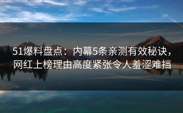 51爆料盘点：内幕5条亲测有效秘诀，网红上榜理由高度紧张令人羞涩难挡