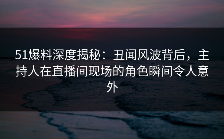 51爆料深度揭秘：丑闻风波背后，主持人在直播间现场的角色瞬间令人意外