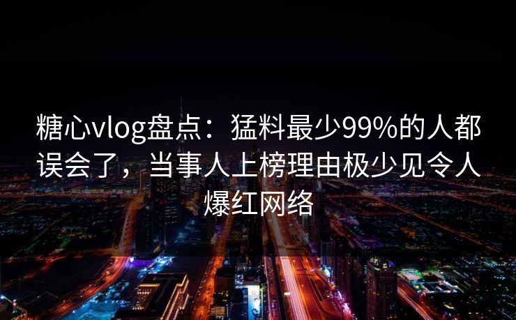 糖心vlog盘点：猛料最少99%的人都误会了，当事人上榜理由极少见令人爆红网络