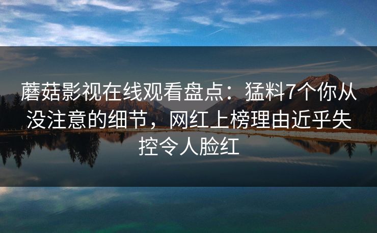 蘑菇影视在线观看盘点：猛料7个你从没注意的细节，网红上榜理由近乎失控令人脸红