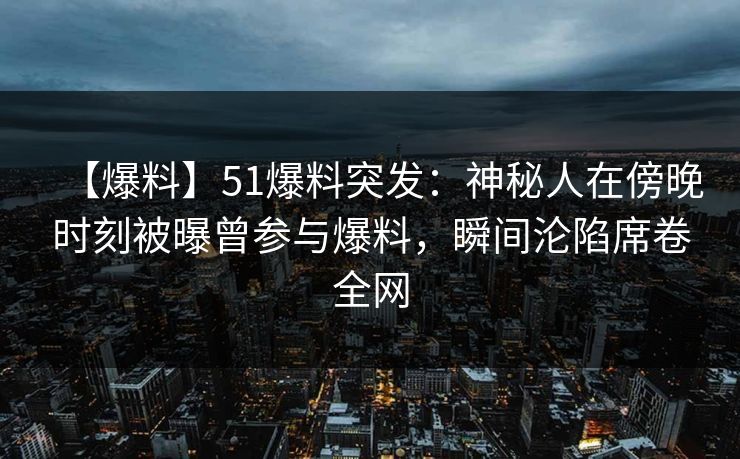 【爆料】51爆料突发：神秘人在傍晚时刻被曝曾参与爆料，瞬间沦陷席卷全网
