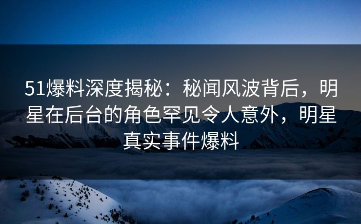 51爆料深度揭秘：秘闻风波背后，明星在后台的角色罕见令人意外，明星真实事件爆料