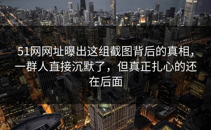 51网网址曝出这组截图背后的真相，一群人直接沉默了，但真正扎心的还在后面